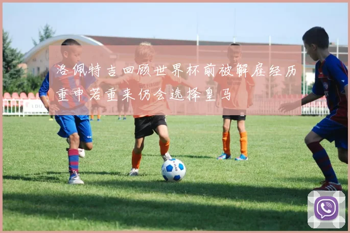 洛佩特吉回顾世界杯前被解雇经历重申若重来仍会选择皇马