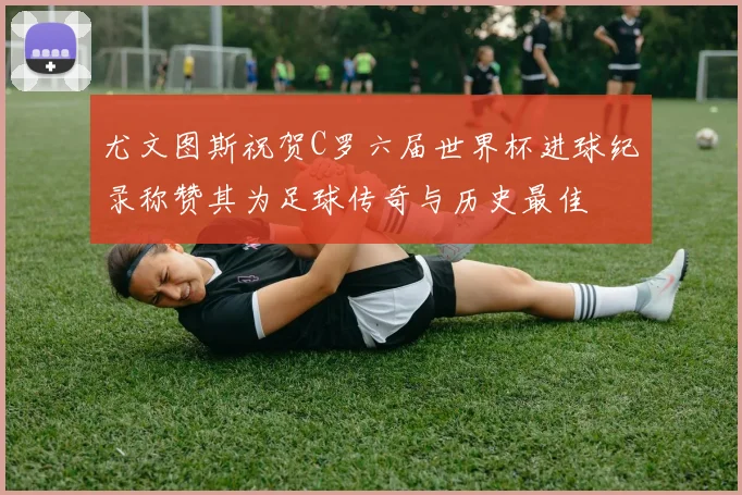 尤文图斯祝贺C罗六届世界杯进球纪录称赞其为足球传奇与历史最佳