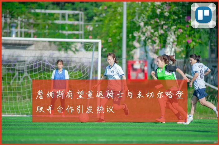 詹姆斯有望重返骑士与米切尔哈登联手合作引发热议